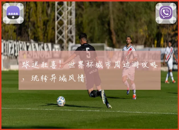 球迷狂喜!世界杯城市周边游攻略,玩转异域风情