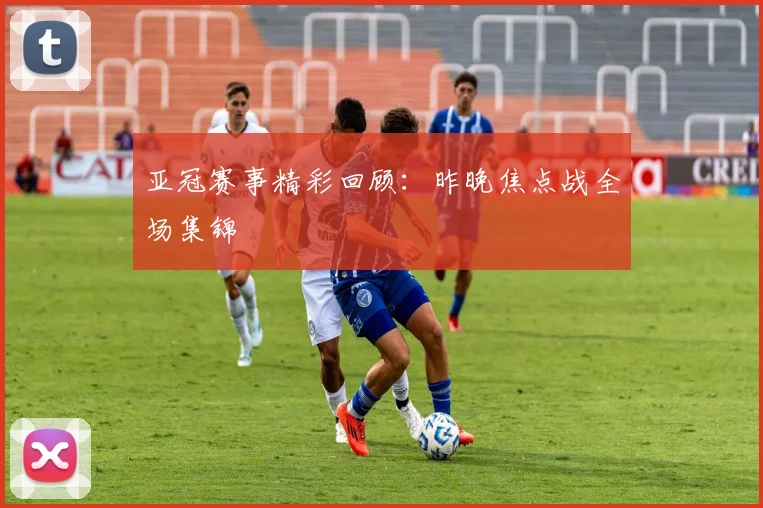 亚冠赛事精彩回顾：昨晚焦点战全场集锦