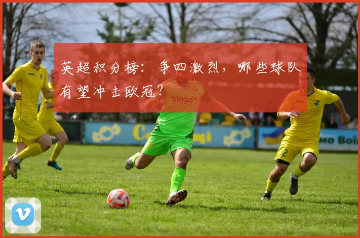 英超积分榜：争四激烈，哪些球队有望冲击欧冠？