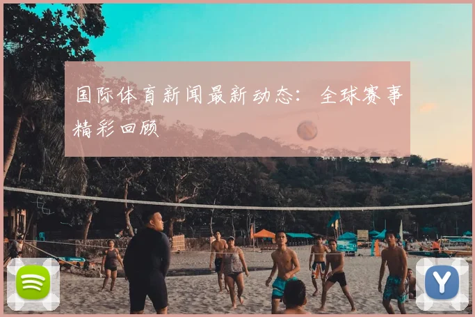 国际体育新闻最新动态：全球赛事精彩回顾