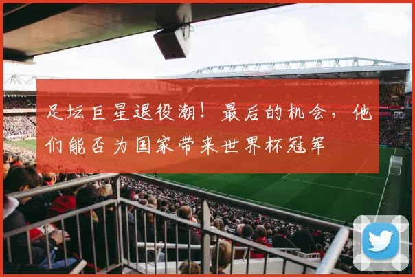 足坛巨星退役潮！最后的机会，他们能否为国家带来世界杯冠军