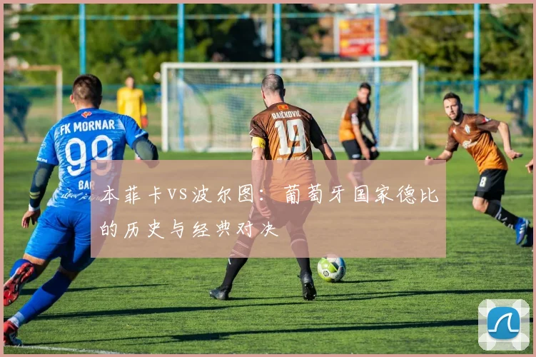 本菲卡vs波尔图:葡萄牙国家德比的历史与经典对决