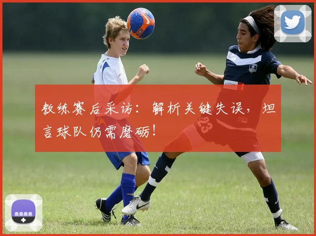 教练赛后采访：解析关键失误，坦言球队仍需磨砺！