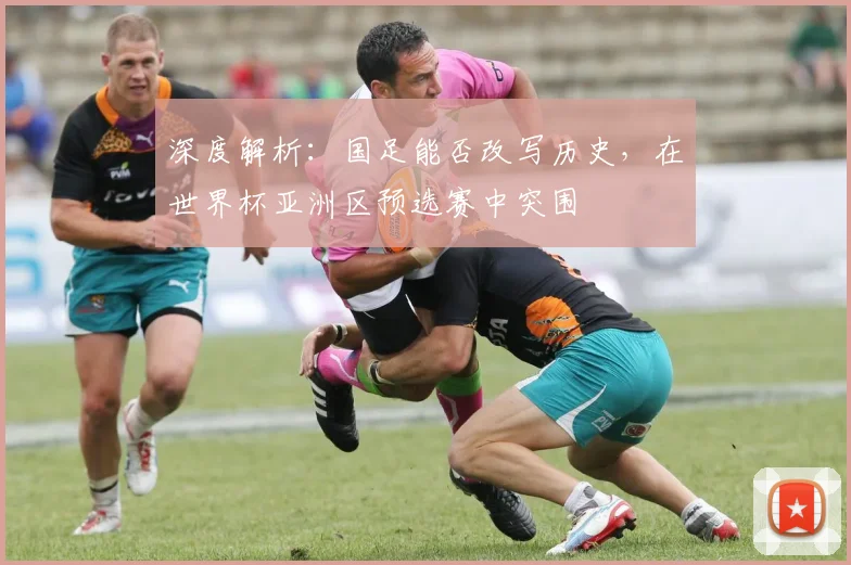 深度解析：国足能否改写历史，在世界杯亚洲区预选赛中突围