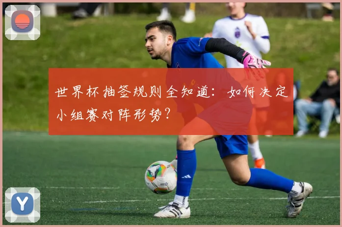 世界杯抽签规则全知道:如何决定小组赛对阵形势?