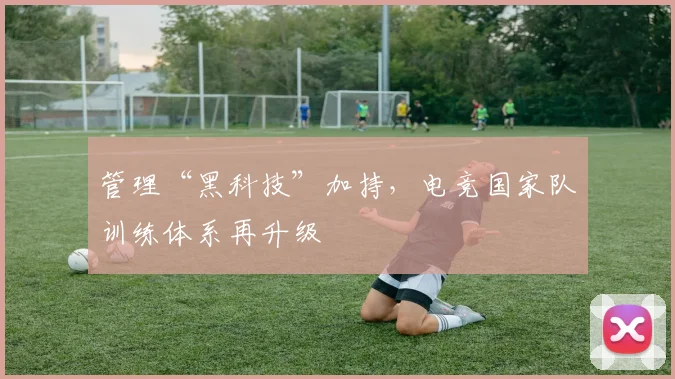 管理“黑科技”加持，电竞国家队训练体系再升级