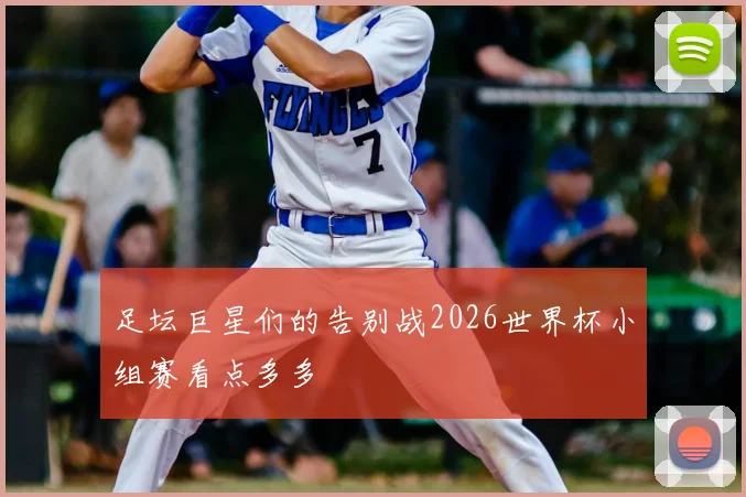 足坛巨星们的告别战2026世界杯小组赛看点多多