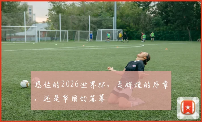 恩佐的2026世界杯，是辉煌的序章，还是华丽的落幕