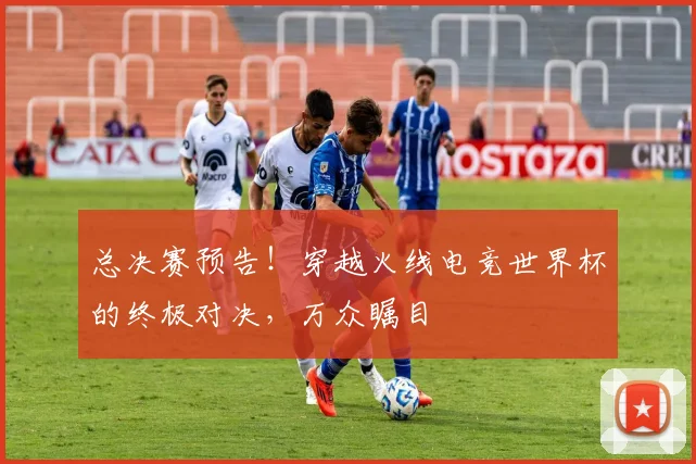 总决赛预告!穿越火线电竞世界杯的终极对决,万众瞩目