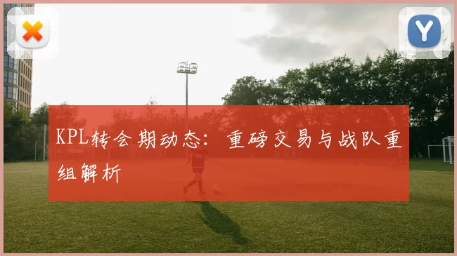 KPL转会期动态:重磅交易与战队重组解析