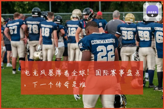 电竞风暴席卷全球！国际赛事盘点，下一个传奇是谁