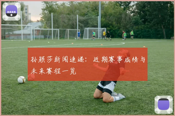 孙颖莎新闻速递:近期赛事成绩与未来赛程一览