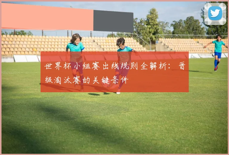 世界杯小组赛出线规则全解析：晋级淘汰赛的关键条件