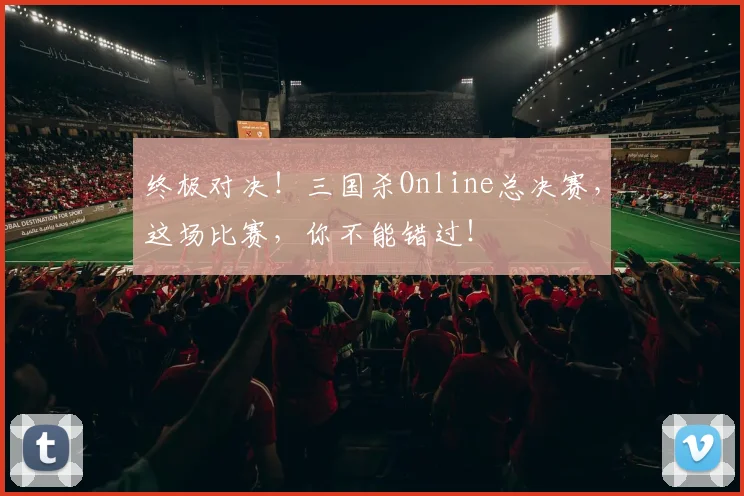 终极对决！三国杀Online总决赛，这场比赛，你不能错过！