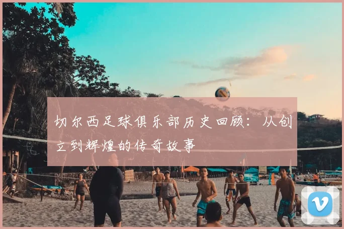 切尔西足球俱乐部历史回顾：从创立到辉煌的传奇故事