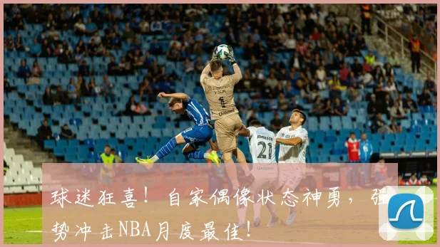 球迷狂喜！自家偶像状态神勇，强势冲击NBA月度最佳！