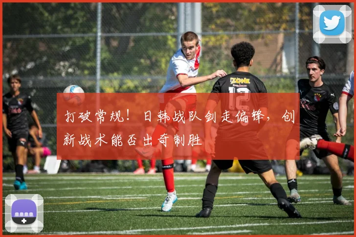 打破常规！日韩战队剑走偏锋，创新战术能否出奇制胜